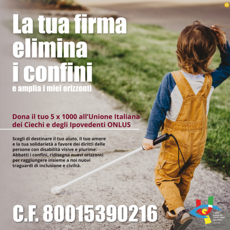 Nell'immagine un bambino che con l'aiuto del bastone bianco percorre un sentiero e la scritta: La tua firma elimina i confini e amplia i miei orizzonti. Dona il tuo 5 x 1000 all’Unione Italiana dei Ciechi e degli Ipovedenti ONLUS. Scegli di destinare il tuo aiuto, il tuo amore e la tua solidarietà a favore dei diritti delle persone con disabilità visive e plurime. Abbatti i confini, ridisegna nuovi orizzonti per raggiungere insieme a noi nuovi traguardi di inclusione e civiltà. Codice Fiscale 80015390216 